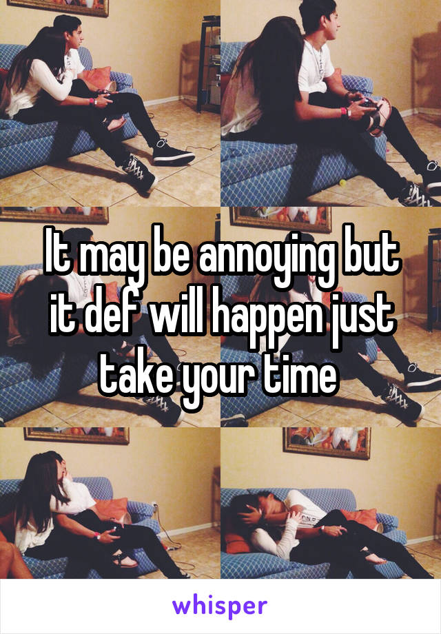 It may be annoying but it def will happen just take your time 