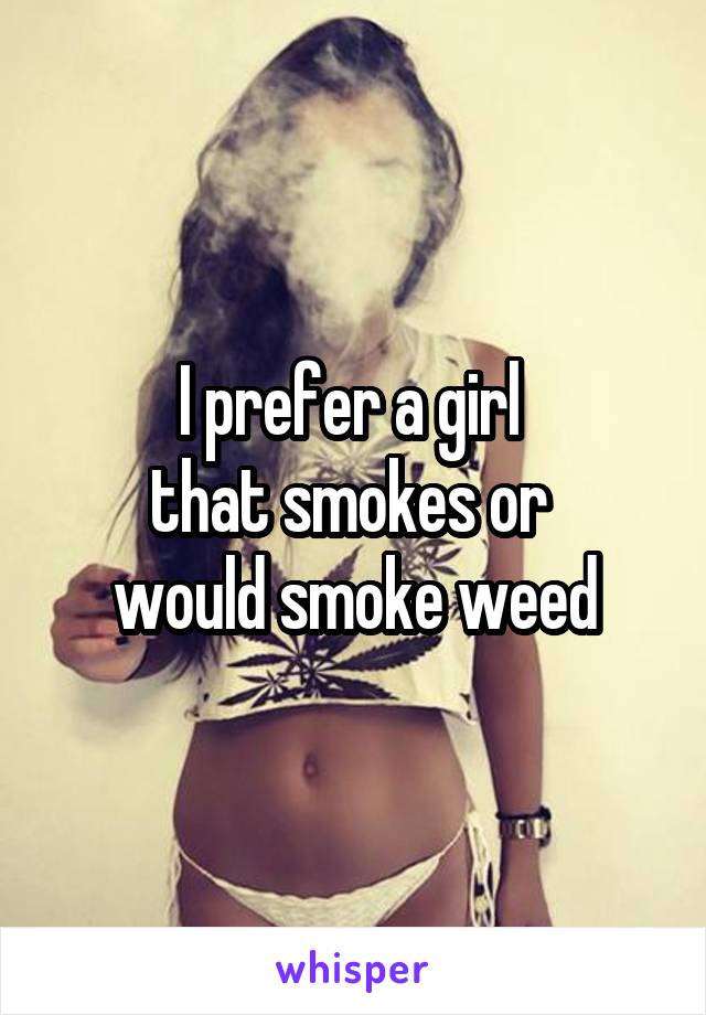 I prefer a girl 
that smokes or 
would smoke weed