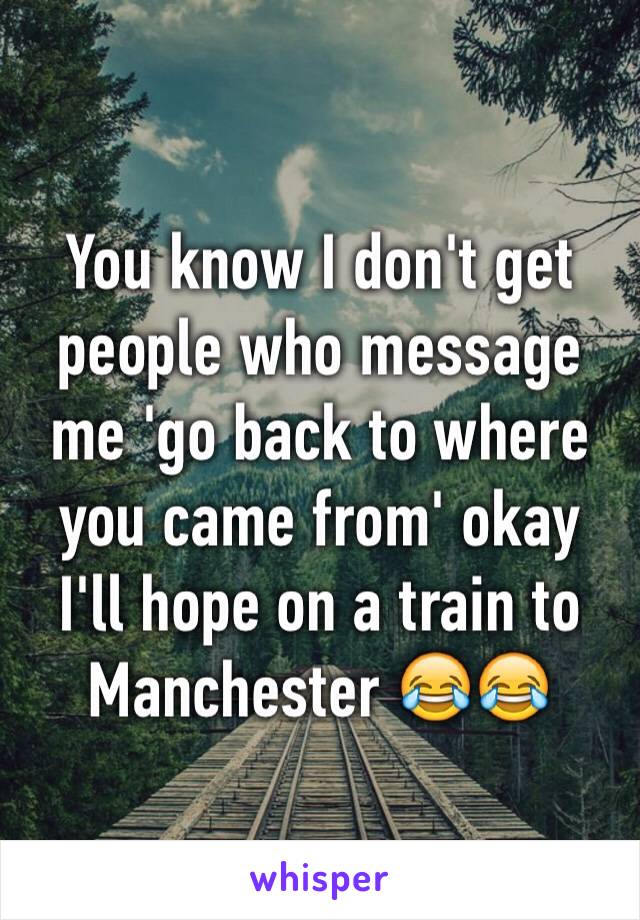 You know I don't get people who message me 'go back to where you came from' okay I'll hope on a train to Manchester 😂😂