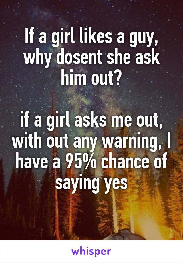 If a girl likes a guy, why dosent she ask him out?

if a girl asks me out, with out any warning, I have a 95% chance of saying yes

