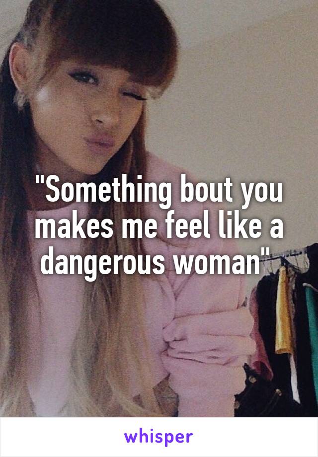 "Something bout you makes me feel like a dangerous woman" 