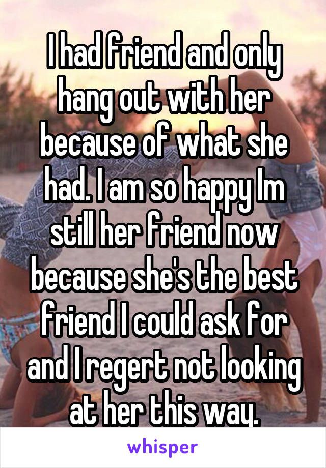 I had friend and only hang out with her because of what she had. I am so happy Im still her friend now because she's the best friend I could ask for and I regert not looking at her this way.