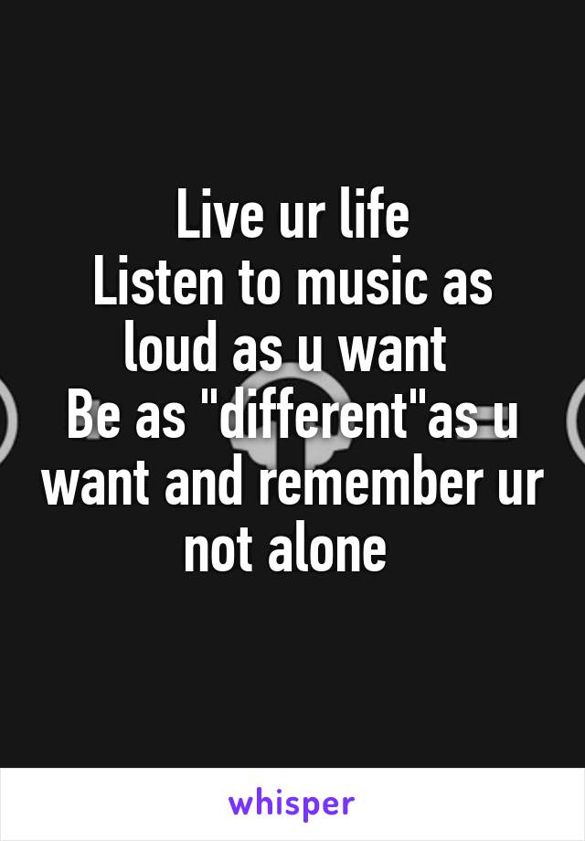 Live ur life
Listen to music as loud as u want 
Be as "different"as u want and remember ur not alone 
