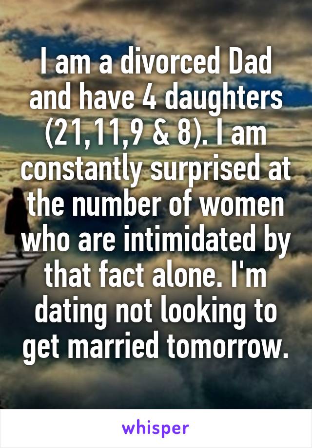 I am a divorced Dad and have 4 daughters (21,11,9 & 8). I am constantly surprised at the number of women who are intimidated by that fact alone. I'm dating not looking to get married tomorrow. 