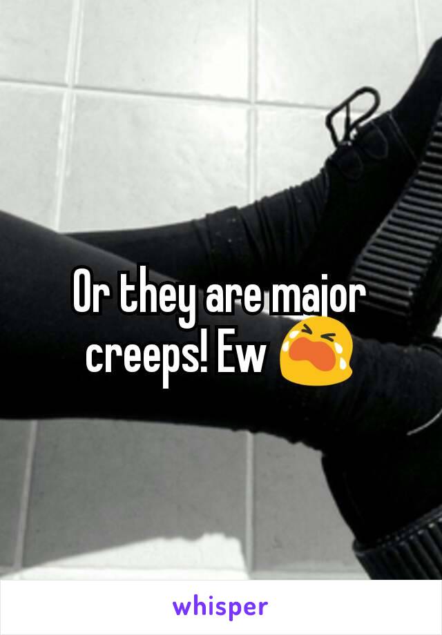 Or they are major creeps! Ew 😭