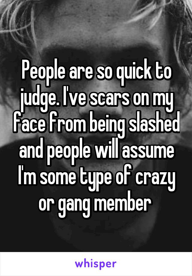 People are so quick to judge. I've scars on my face from being slashed and people will assume I'm some type of crazy or gang member 