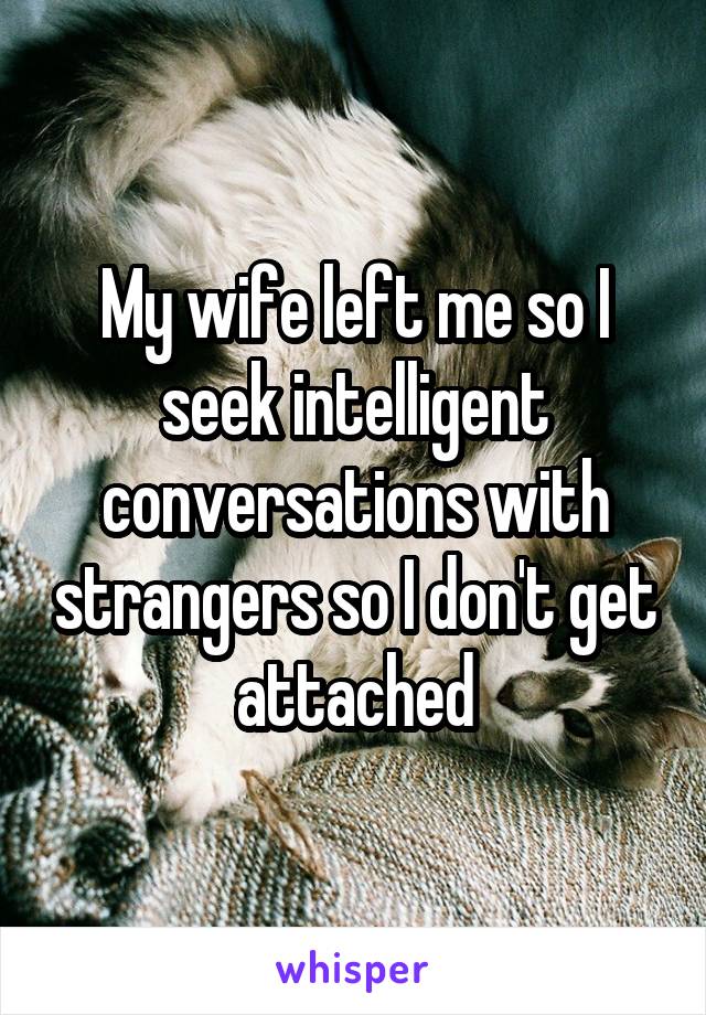 My wife left me so I seek intelligent conversations with strangers so I don't get attached