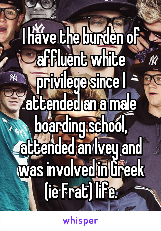 I have the burden of affluent white privilege since I attended an a male boarding school, attended an Ivey and was involved in Greek (ie Frat) life.