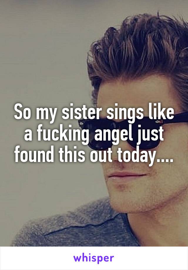 So my sister sings like a fucking angel just found this out today....