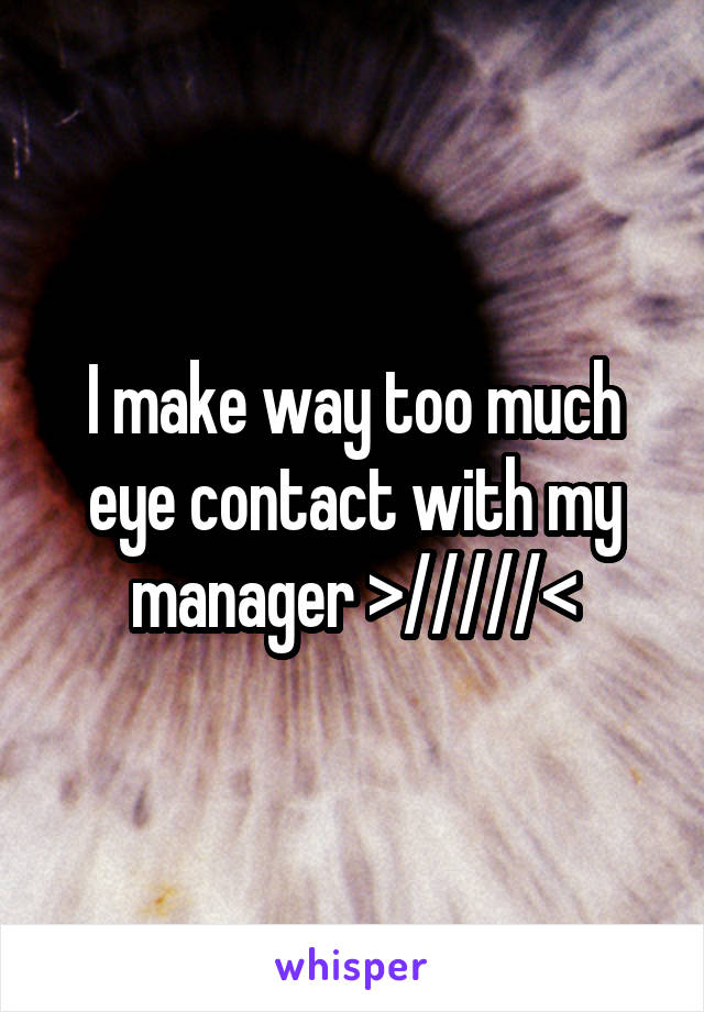 I make way too much eye contact with my manager >/////<