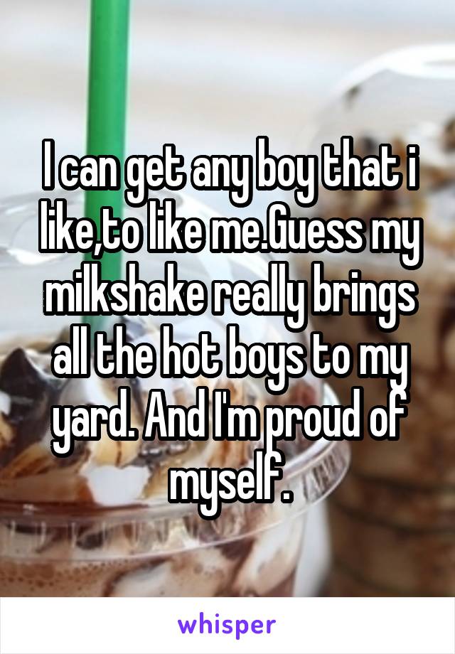 I can get any boy that i like,to like me.Guess my milkshake really brings all the hot boys to my yard. And I'm proud of myself.