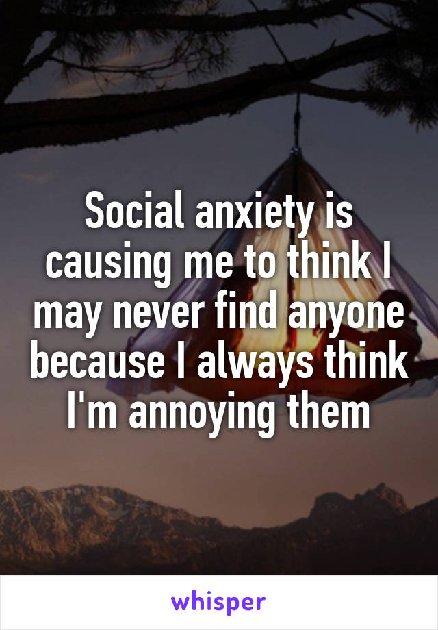 Social anxiety is causing me to think I may never find anyone because I always think I'm annoying them