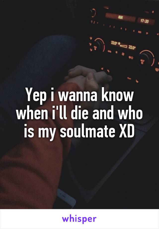 Yep i wanna know when i'll die and who is my soulmate XD