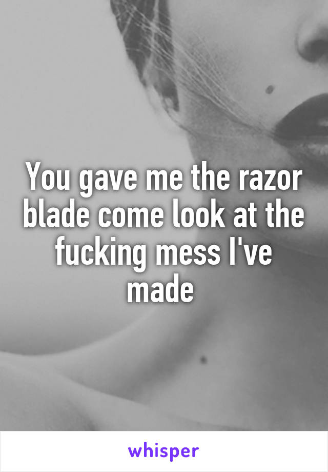 You gave me the razor blade come look at the fucking mess I've made 