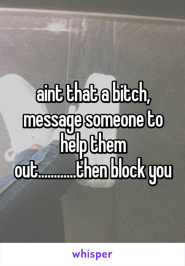 aint that a bitch, message someone to help them out............then block you