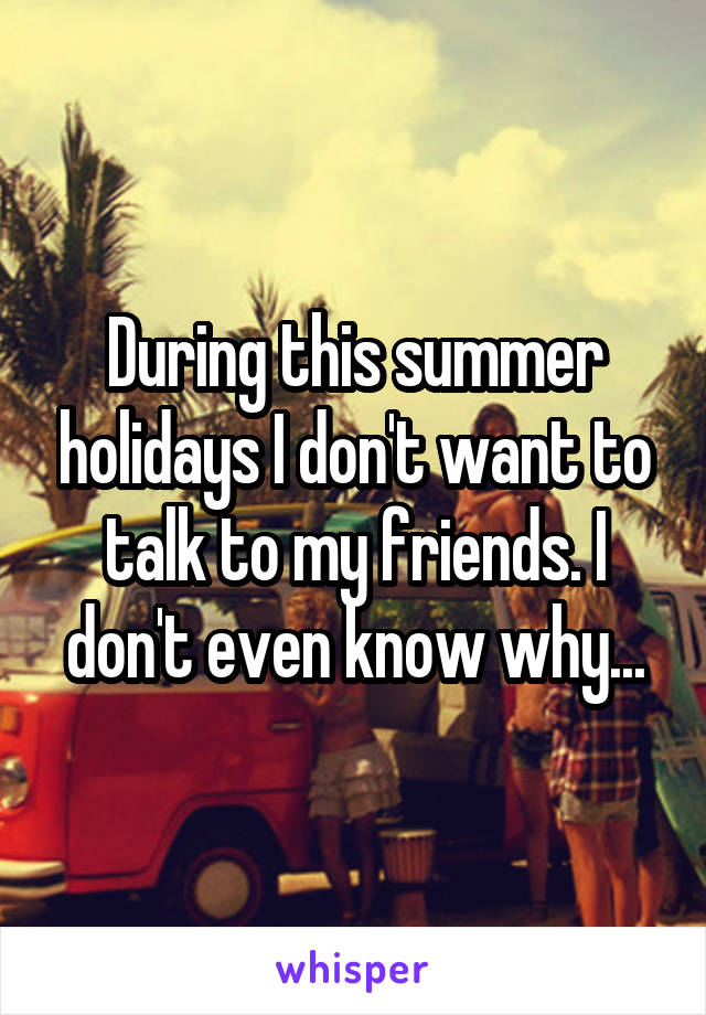 During this summer holidays I don't want to talk to my friends. I don't even know why...