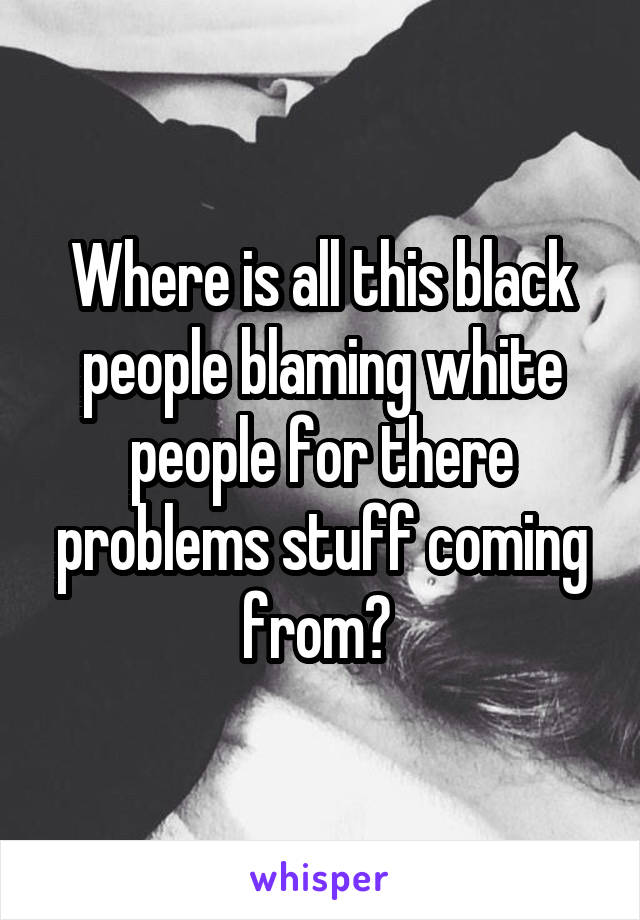 Where is all this black people blaming white people for there problems stuff coming from? 