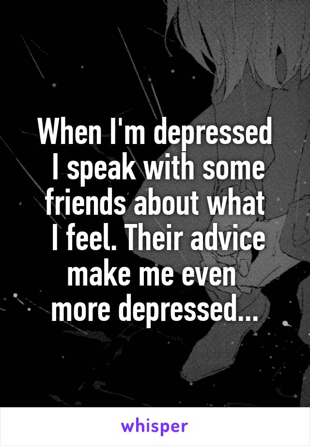 When I'm depressed
 I speak with some friends about what
 I feel. Their advice make me even 
more depressed...