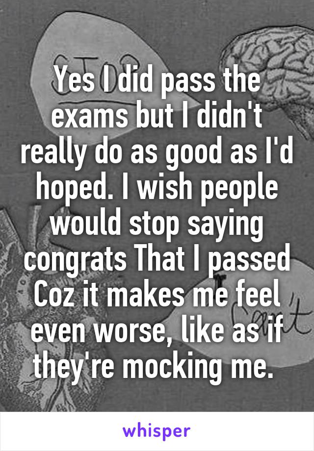 Yes I did pass the exams but I didn't really do as good as I'd hoped. I wish people would stop saying congrats That I passed Coz it makes me feel even worse, like as if they're mocking me. 