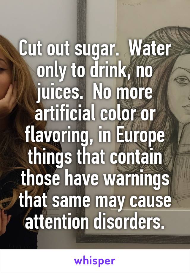 Cut out sugar.  Water only to drink, no juices.  No more artificial color or flavoring, in Europe things that contain those have warnings that same may cause attention disorders.