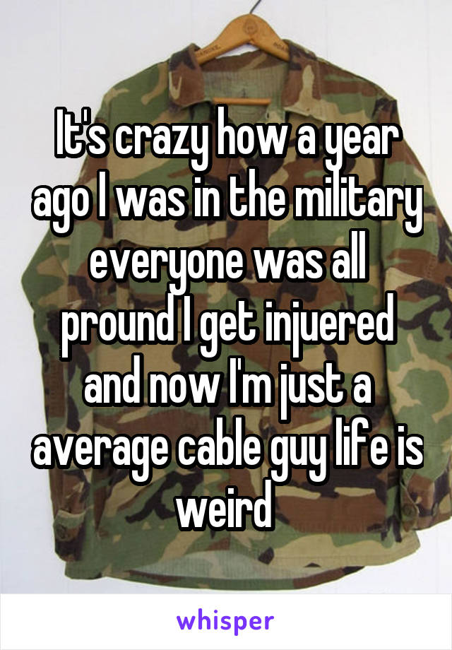 It's crazy how a year ago I was in the military everyone was all pround I get injuered and now I'm just a average cable guy life is weird 