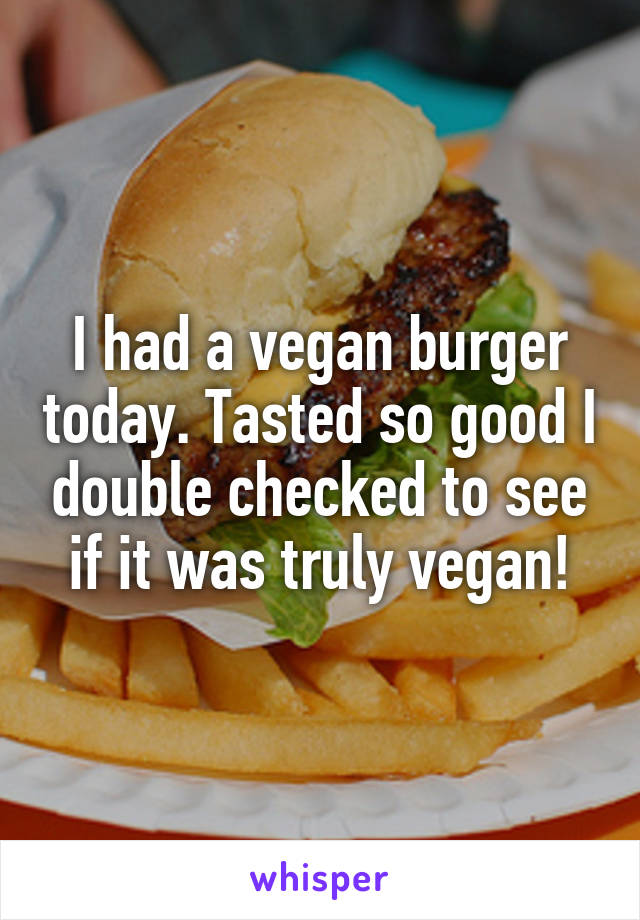 I had a vegan burger today. Tasted so good I double checked to see if it was truly vegan!