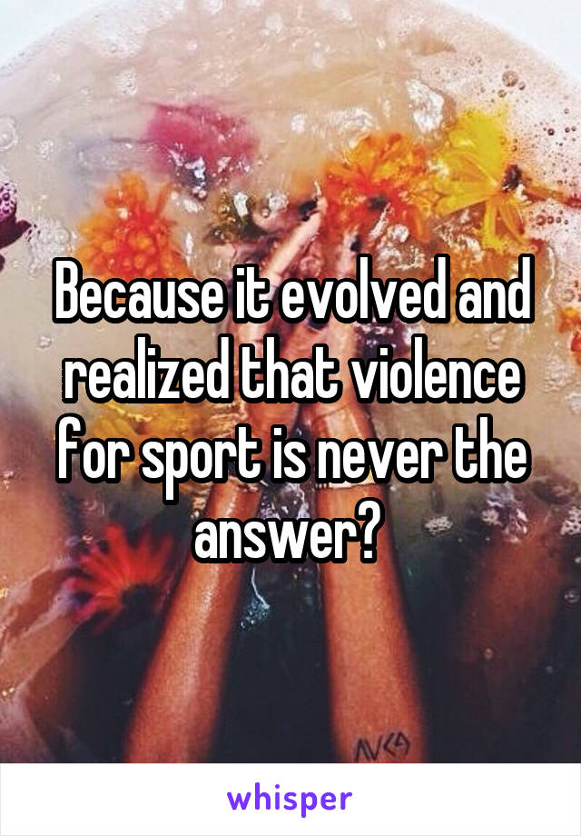 Because it evolved and realized that violence for sport is never the answer? 