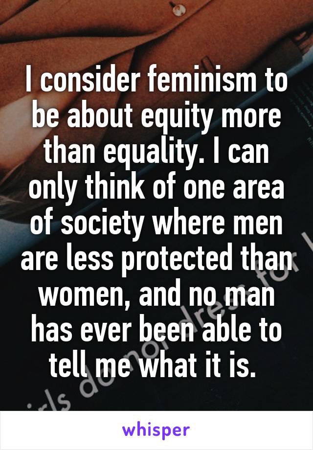 I consider feminism to be about equity more than equality. I can only think of one area of society where men are less protected than women, and no man has ever been able to tell me what it is. 