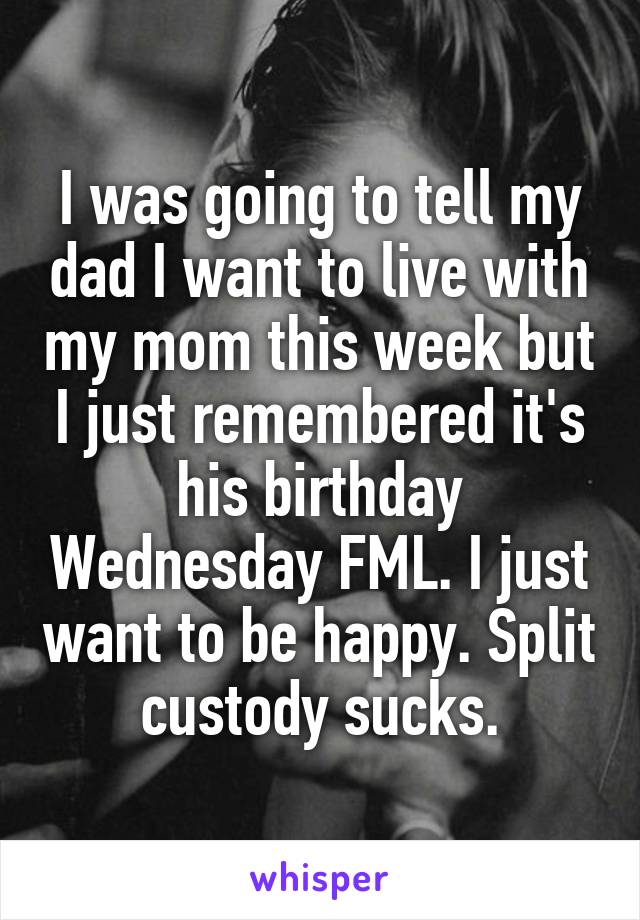 I was going to tell my dad I want to live with my mom this week but I just remembered it's his birthday Wednesday FML. I just want to be happy. Split custody sucks.