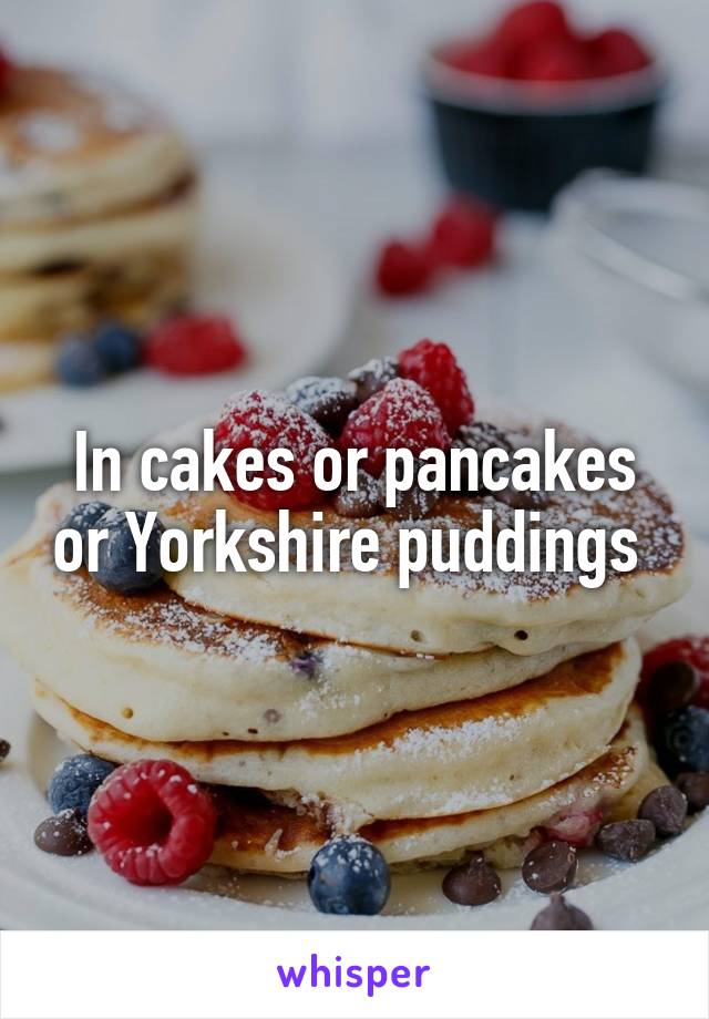 In cakes or pancakes or Yorkshire puddings 