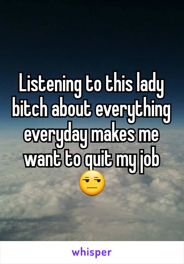 Listening to this lady bitch about everything everyday makes me want to quit my job😒