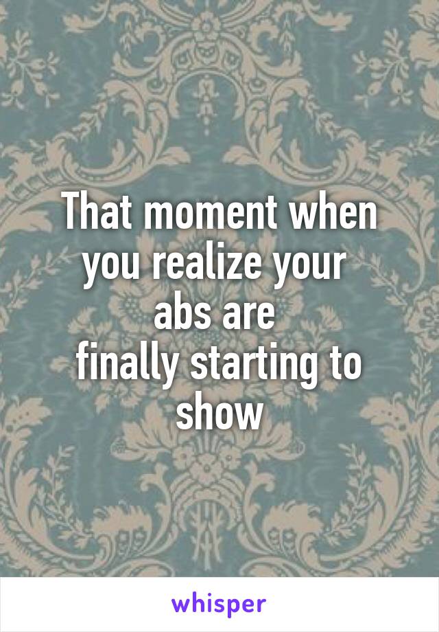 That moment when you realize your 
abs are 
finally starting to show