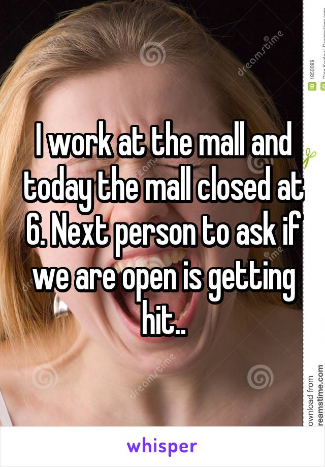 I work at the mall and today the mall closed at 6. Next person to ask if we are open is getting hit..