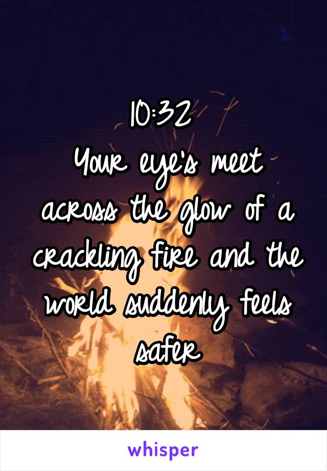 10:32 
Your eye's meet across the glow of a crackling fire and the world suddenly feels safer