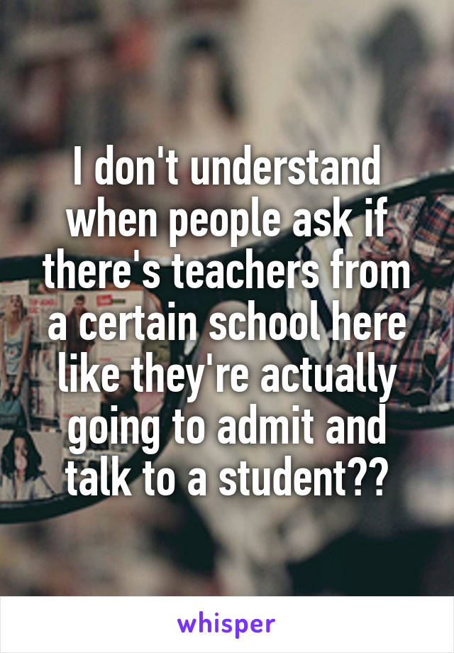 I don't understand when people ask if there's teachers from a certain school here like they're actually going to admit and talk to a student??