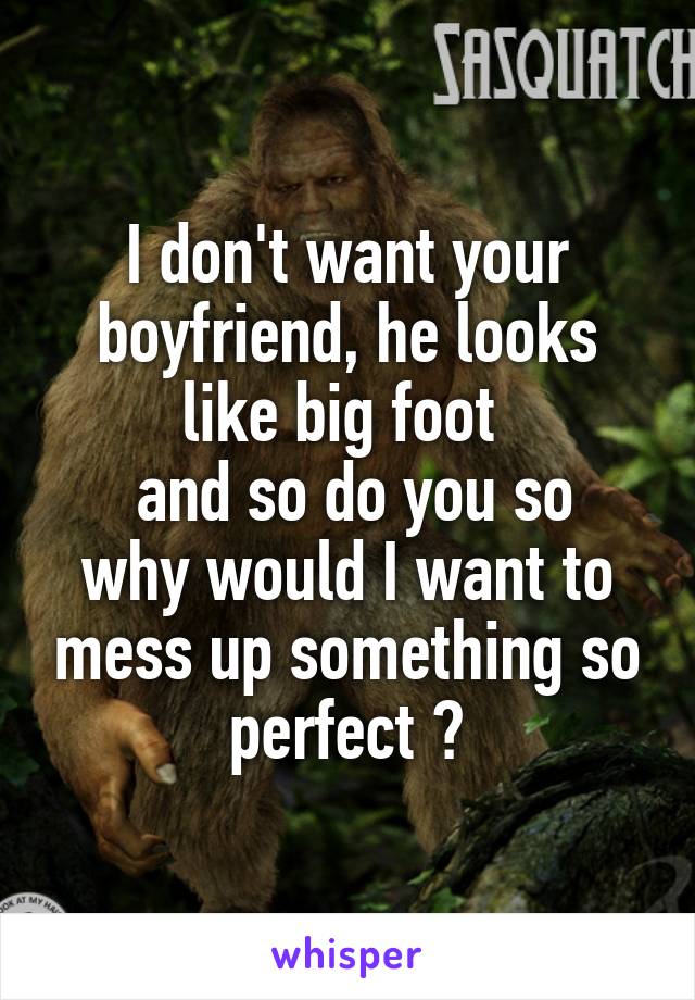 I don't want your boyfriend, he looks like big foot 
 and so do you so why would I want to mess up something so perfect 😂