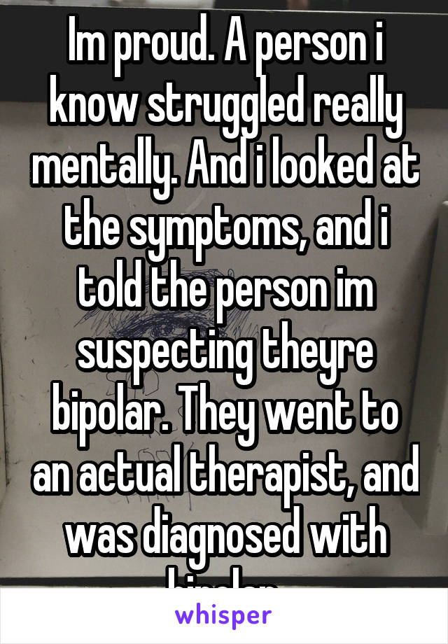 Im proud. A person i know struggled really mentally. And i looked at the symptoms, and i told the person im suspecting theyre bipolar. They went to an actual therapist, and was diagnosed with bipolar.