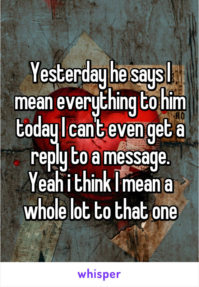 Yesterday he says I mean everything to him today I can't even get a reply to a message. Yeah i think I mean a whole lot to that one