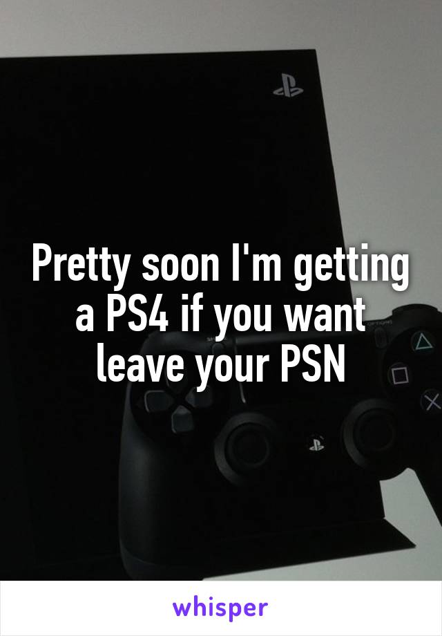 Pretty soon I'm getting a PS4 if you want leave your PSN