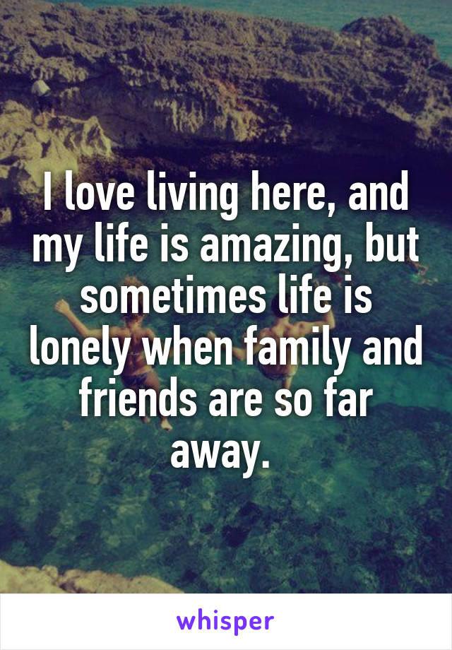 I love living here, and my life is amazing, but sometimes life is lonely when family and friends are so far away. 