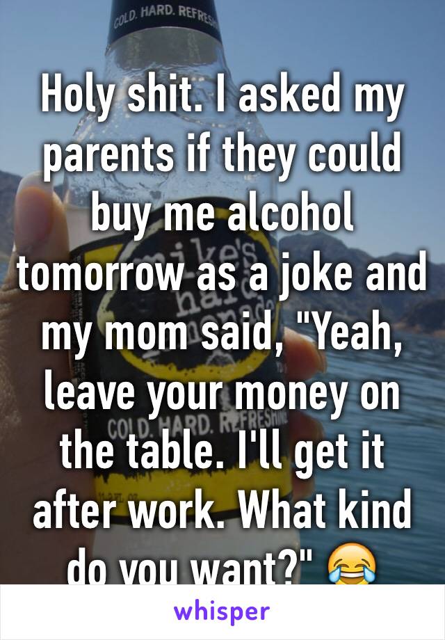 Holy shit. I asked my parents if they could buy me alcohol tomorrow as a joke and my mom said, "Yeah, leave your money on the table. I'll get it after work. What kind do you want?" 😂