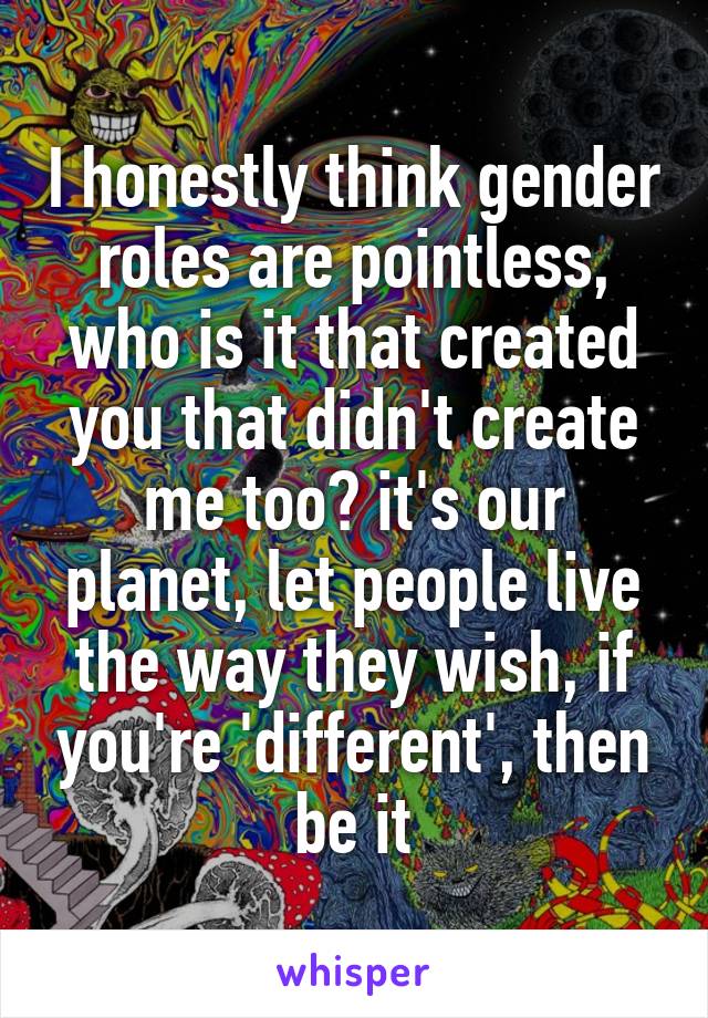 I honestly think gender roles are pointless, who is it that created you that didn't create me too? it's our planet, let people live the way they wish, if you're 'different', then be it