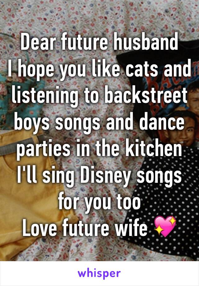 Dear future husband 
I hope you like cats and listening to backstreet boys songs and dance parties in the kitchen I'll sing Disney songs for you too 
Love future wife 💖