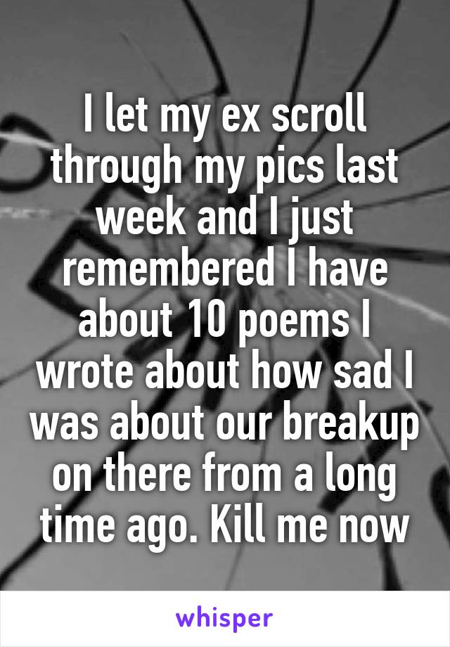 I let my ex scroll through my pics last week and I just remembered I have about 10 poems I wrote about how sad I was about our breakup on there from a long time ago. Kill me now