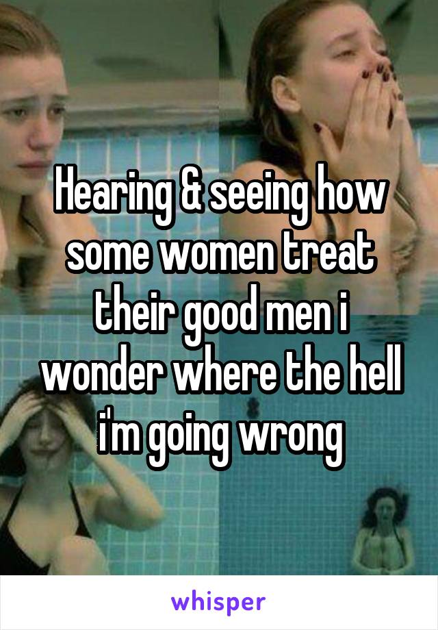 Hearing & seeing how some women treat their good men i wonder where the hell i'm going wrong