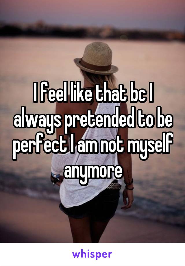 I feel like that bc I always pretended to be perfect I am not myself anymore