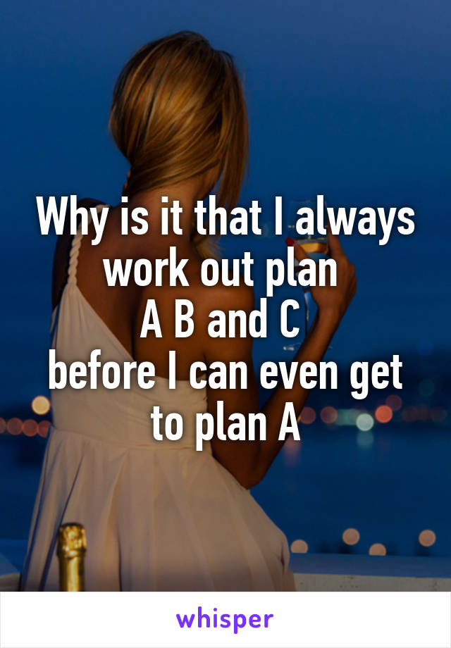 Why is it that I always work out plan 
A B and C 
before I can even get to plan A