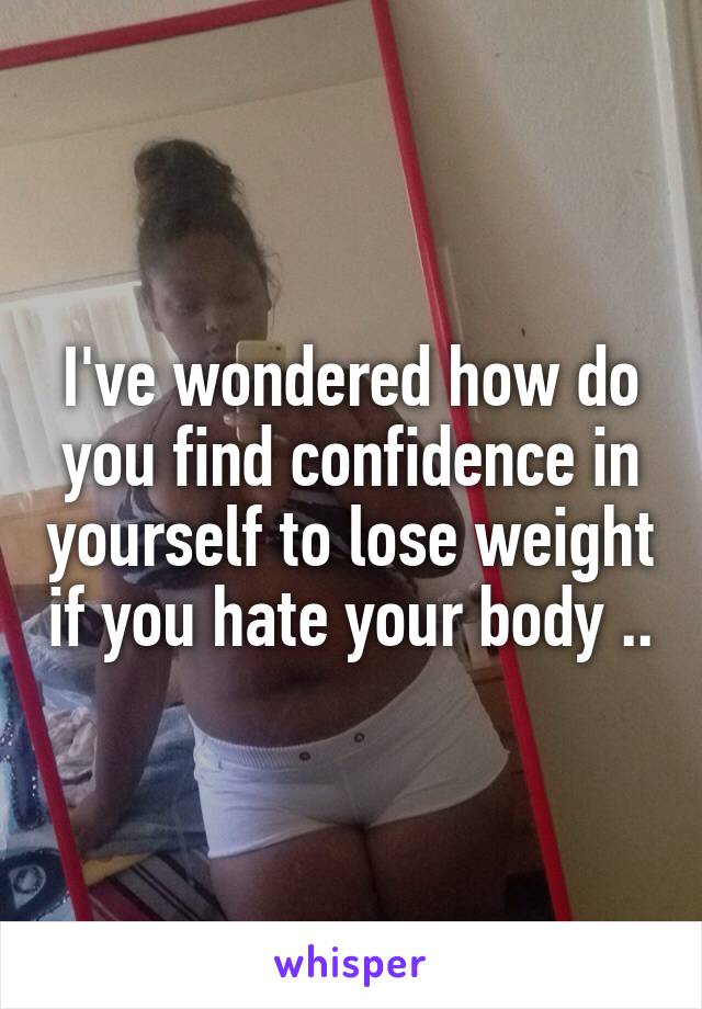 I've wondered how do you find confidence in yourself to lose weight if you hate your body ..