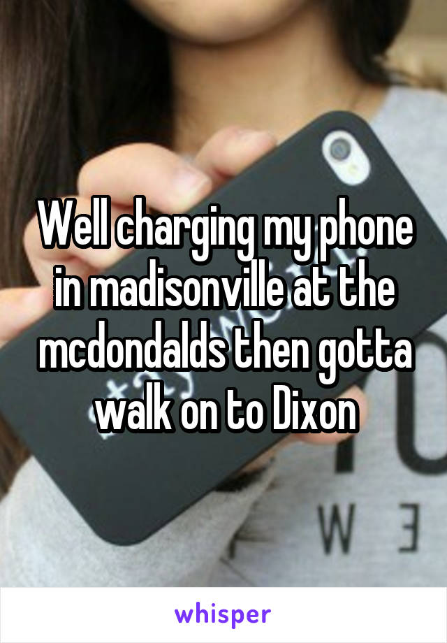 Well charging my phone in madisonville at the mcdondalds then gotta walk on to Dixon