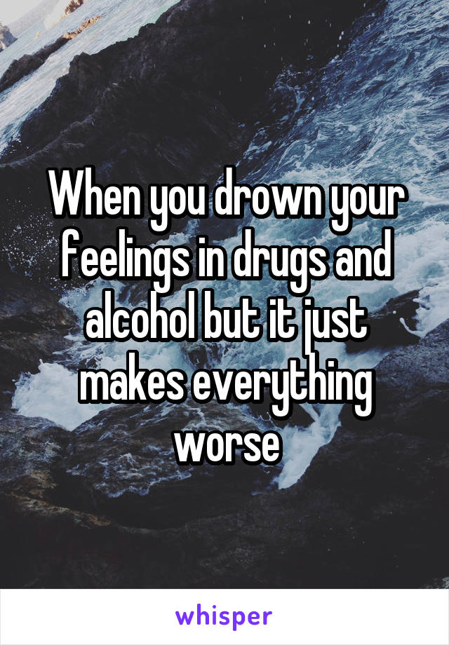 When you drown your feelings in drugs and alcohol but it just makes everything worse